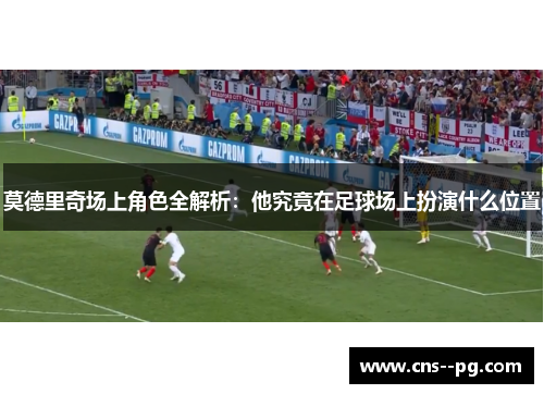莫德里奇场上角色全解析：他究竟在足球场上扮演什么位置