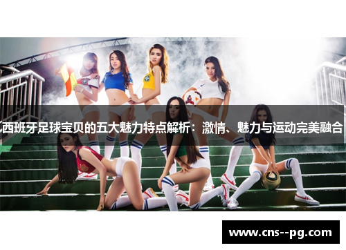 西班牙足球宝贝的五大魅力特点解析：激情、魅力与运动完美融合