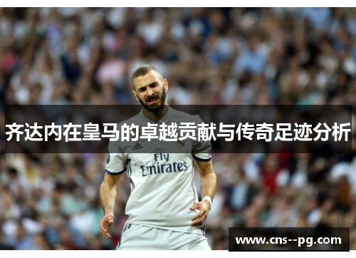 齐达内在皇马的卓越贡献与传奇足迹分析