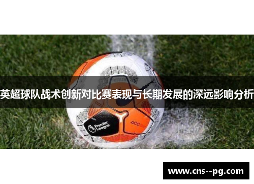 英超球队战术创新对比赛表现与长期发展的深远影响分析
