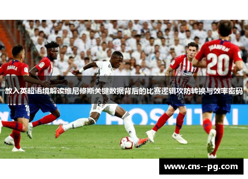 放入英超语境解读维尼修斯关键数据背后的比赛逻辑攻防转换与效率密码