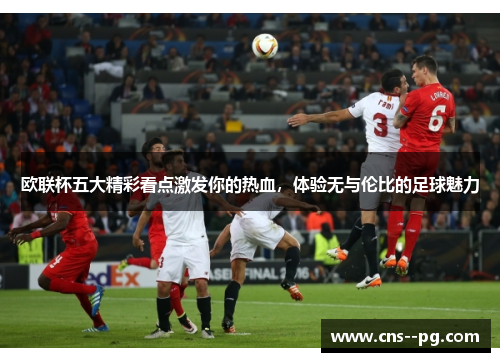 欧联杯五大精彩看点激发你的热血，体验无与伦比的足球魅力