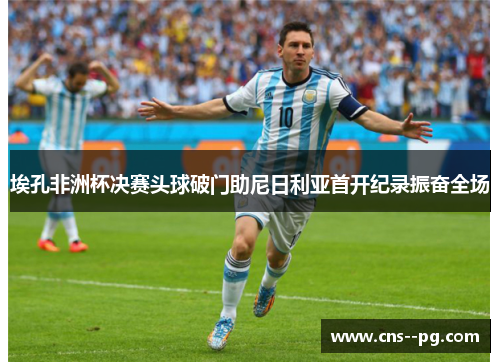 埃孔非洲杯决赛头球破门助尼日利亚首开纪录振奋全场 埃孔非洲杯决赛头球破门助尼日利亚首开纪录振奋全场