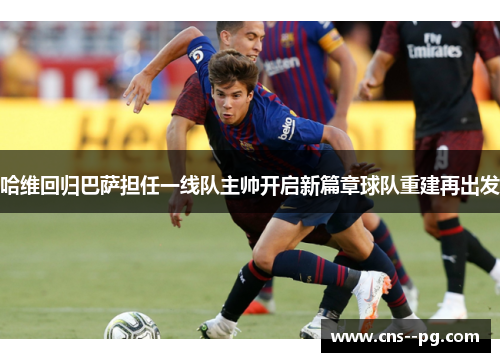 哈维回归巴萨担任一线队主帅开启新篇章球队重建再出发