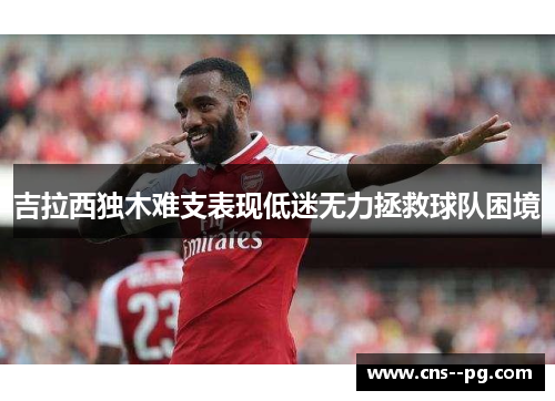 吉拉西独木难支表现低迷无力拯救球队困境