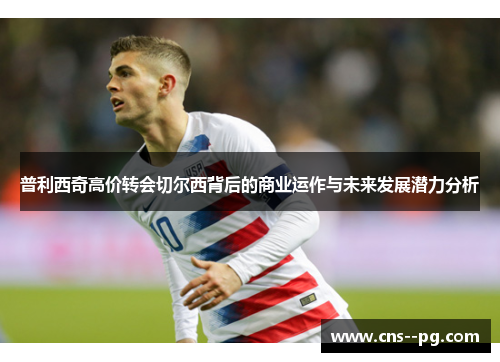 普利西奇高价转会切尔西背后的商业运作与未来发展潜力分析