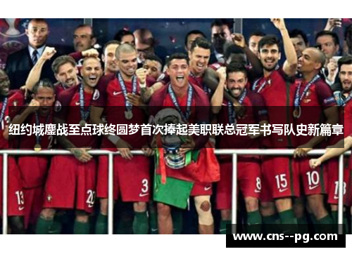 纽约城鏖战至点球终圆梦首次捧起美职联总冠军书写队史新篇章